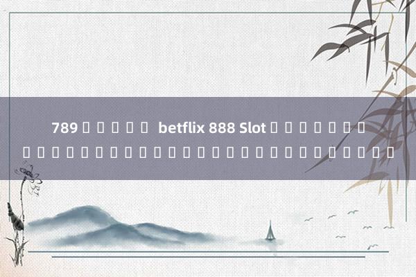 789 สล็อต betflix 888 Slot เกมสล็อตออนไลน์ยอดนิยมในประเทศไทย